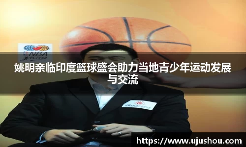 姚明亲临印度篮球盛会助力当地青少年运动发展与交流