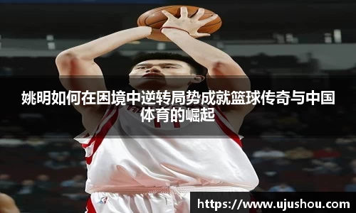 姚明如何在困境中逆转局势成就篮球传奇与中国体育的崛起